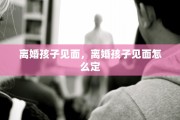 离婚孩子见面，离婚孩子见面怎么定