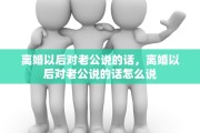 离婚以后对老公说的话，离婚以后对老公说的话怎么说