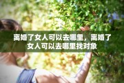 离婚了女人可以去哪里，离婚了女人可以去哪里找对象