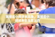 离婚后小孩还未出生，离婚后小孩还未出生怎么办