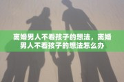 离婚男人不看孩子的想法，离婚男人不看孩子的想法怎么办