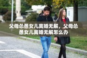 父母怂恿女儿离婚无解，父母怂恿女儿离婚无解怎么办