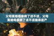 父母离婚母亲病了该不该，父母离婚母亲病了该不该继承遗产
