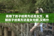 离婚了孩子给男方还是女方，离婚孩子给男方还是女方好,又有什么区别