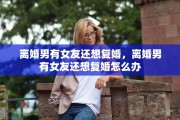 离婚男有女友还想复婚，离婚男有女友还想复婚怎么办