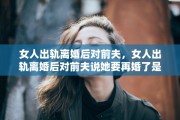 女人出轨离婚后对前夫，女人出轨离婚后对前夫说她要再婚了是什么表现