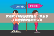 女朋友了解我离婚情况，女朋友了解我离婚情况怎么办