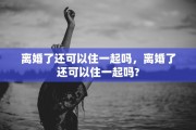 离婚了还可以住一起吗，离婚了还可以住一起吗?