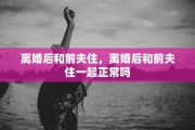 离婚后和前夫住，离婚后和前夫住一起正常吗