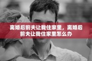 离婚后前夫让我住家里，离婚后前夫让我住家里怎么办