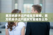 男方把房子过户给女方离婚，男方把房子过户给女方离婚怎么办