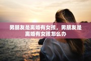 男朋友是离婚有女孩，男朋友是离婚有女孩怎么办