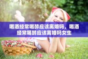 喝酒经常喝醉应该离婚吗，喝酒经常喝醉应该离婚吗女生