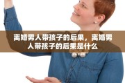 离婚男人带孩子的后果，离婚男人带孩子的后果是什么