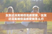 女友还没离婚但是很爱我，女友还没离婚但是很爱我怎么办