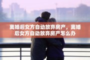 离婚后女方自动放弃房产，离婚后女方自动放弃房产怎么办
