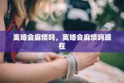 离婚会麻烦吗，离婚会麻烦吗现在