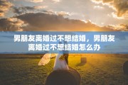 男朋友离婚过不想结婚，男朋友离婚过不想结婚怎么办