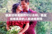 朋友结婚离婚的可以去吗，朋友结婚离异的人能进婚房吗