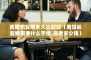 离婚想复婚多久比较好(离婚后复婚需要什么手续,需要多少钱) 离婚想复婚多久比较好(离婚后复婚需要什么手续,需要多少钱)