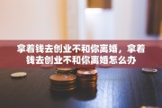 拿着钱去创业不和你离婚，拿着钱去创业不和你离婚怎么办