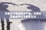 夫妻双方离婚男方不离,夫妻双方离婚男方不离怎么办 夫妻双方离婚男方不离,夫妻双方离婚男方不离怎么办