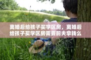 离婚后给孩子买学区房，离婚后给孩子买学区房需要前夫拿钱么