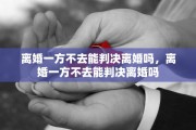 离婚一方不去能判决离婚吗，离婚一方不去能判决离婚吗