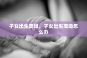 子女出生离婚，子女出生离婚怎么办