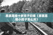 家暴离婚十岁孩子归谁(家暴离婚小孩子怎么判) 家暴离婚十岁孩子归谁(家暴离婚小孩子怎么判)
