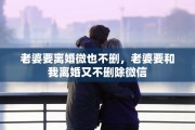 老婆要离婚微也不删，老婆要和我离婚又不删除微信