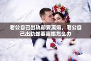 老公自己出轨却要离婚，老公自己出轨却要离婚怎么办
