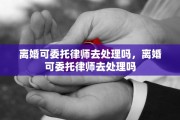 离婚可委托律师去处理吗，离婚可委托律师去处理吗