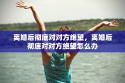 离婚后彻底对对方绝望，离婚后彻底对对方绝望怎么办