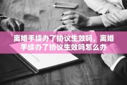 离婚手续办了协议生效吗，离婚手续办了协议生效吗怎么办