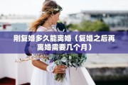 刚复婚多久能离婚（复婚之后再离婚需要几个月）
