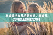 离婚能把女儿给男方吗，离婚儿女可以全部归女方吗