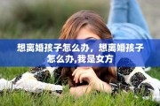 想离婚孩子怎么办，想离婚孩子怎么办,我是女方