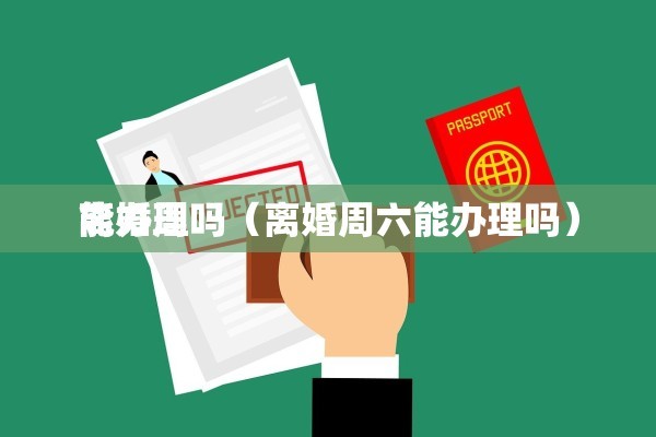 离婚周
能办理吗（离婚周六能办理吗）