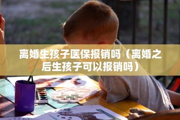 离婚生孩子医保报销吗（离婚之后生孩子可以报销吗）