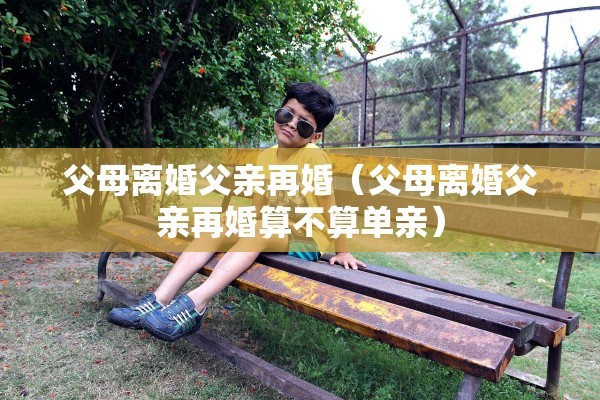 父母离婚父亲再婚(父母离婚父亲再婚算不算单亲) 父母离婚父亲再婚(父母离婚父亲再婚算不算单亲)