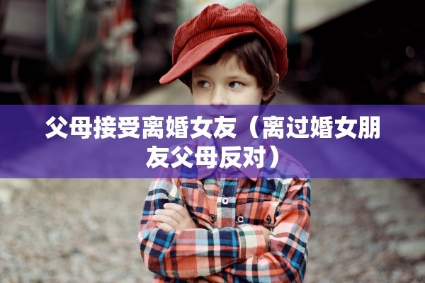 父母接受离婚女友(离过婚女朋友父母反对) 父母接受离婚女友(离过婚女朋友父母反对)
