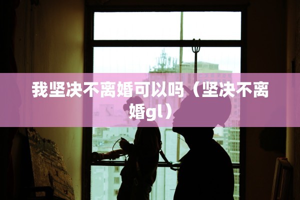 我坚决不离婚可以吗(坚决不离婚gl) 我坚决不离婚可以吗(坚决不离婚gl)