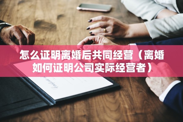怎么证明离婚后共同经营(离婚如何证明公司实际经营者) 怎么证明离婚后共同经营(离婚如何证明公司实际经营者)