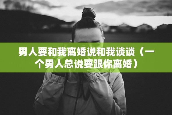 男人要和我离婚说和我谈谈(一个男人总说要跟你离婚) 男人要和我离婚说和我谈谈(一个男人总说要跟你离婚)