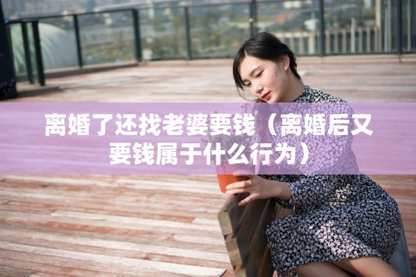 离婚了还找老婆要钱(离婚后又要钱属于什么行为) 离婚了还找老婆要钱(离婚后又要钱属于什么行为)