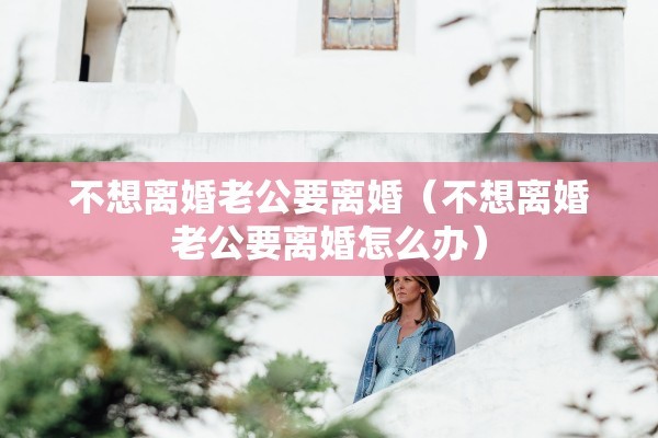 不想离婚老公要离婚(不想离婚老公要离婚怎么办) 不想离婚老公要离婚(不想离婚老公要离婚怎么办)