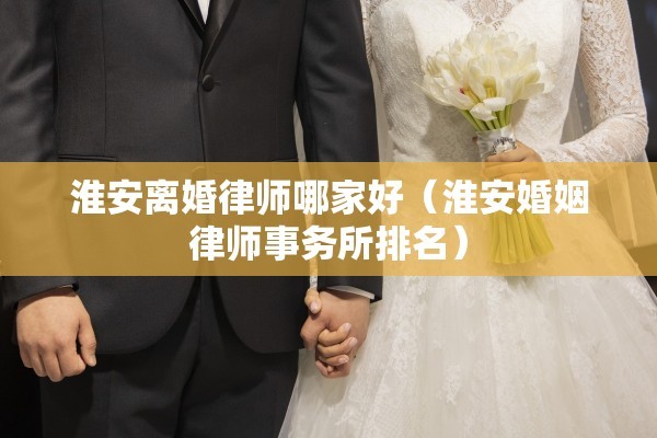 淮安离婚律师哪家好（淮安婚姻律师事务所排名）