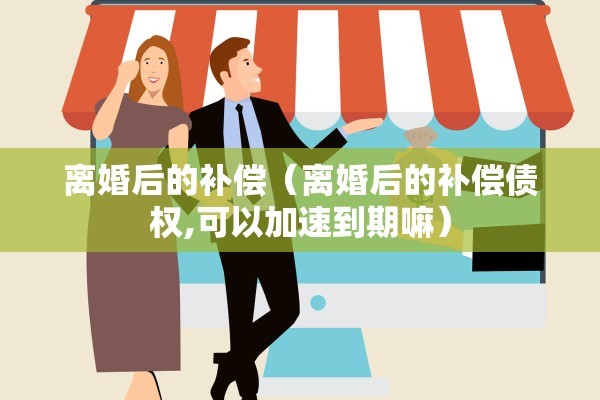 离婚后的补偿(离婚后的补偿债权,可以加速到期嘛) 离婚后的补偿(离婚后的补偿债权,可以加速到期嘛)