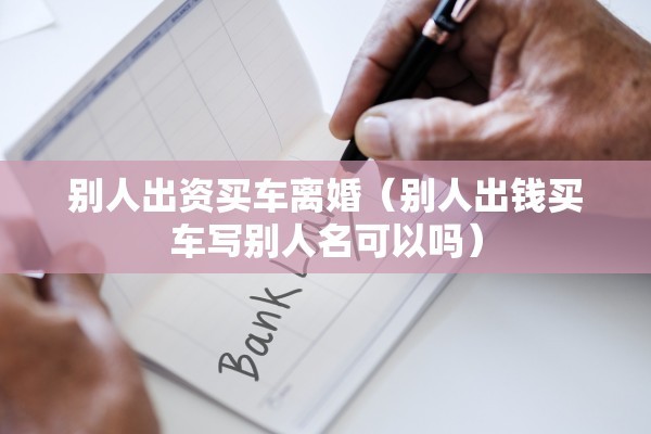 别人出资买车离婚(别人出钱买车写别人名可以吗) 别人出资买车离婚(别人出钱买车写别人名可以吗)